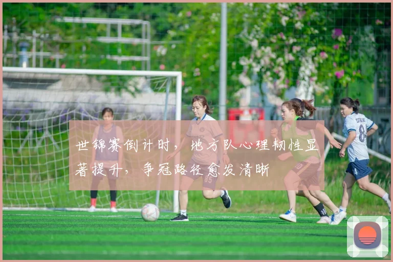 世锦赛倒计时,地方队心理韧性显著提升,争冠路径愈发清晰