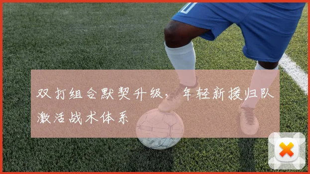 双打组合默契升级,年轻新援归队激活战术体系
