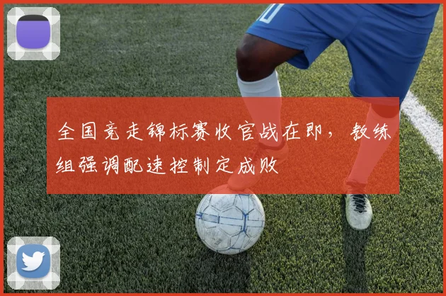 全国竞走锦标赛收官战在即,教练组强调配速控制定成败