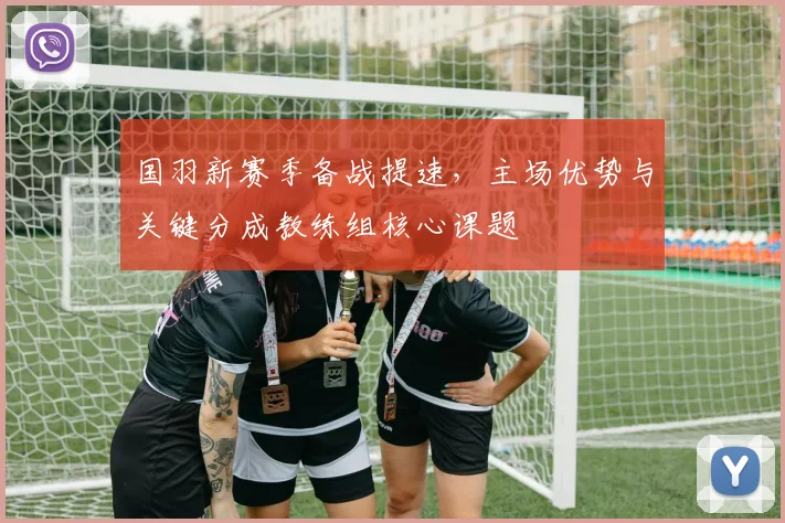 国羽新赛季备战提速,主场优势与关键分成教练组核心课题