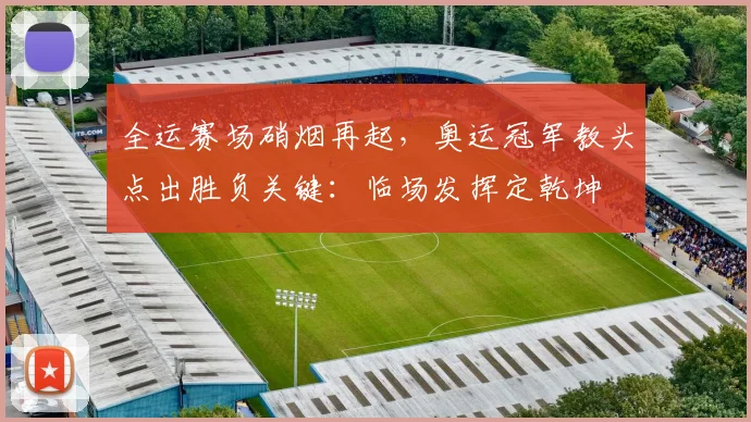 全运赛场硝烟再起,奥运冠军教头点出胜负关键:临场发挥定乾坤