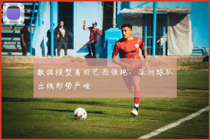 数据模型看好巴西领跑,亚洲球队出线形势严峻