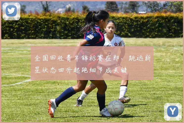 全国田径青年锦标赛在即,跳远新星状态回升起跑细节成关键