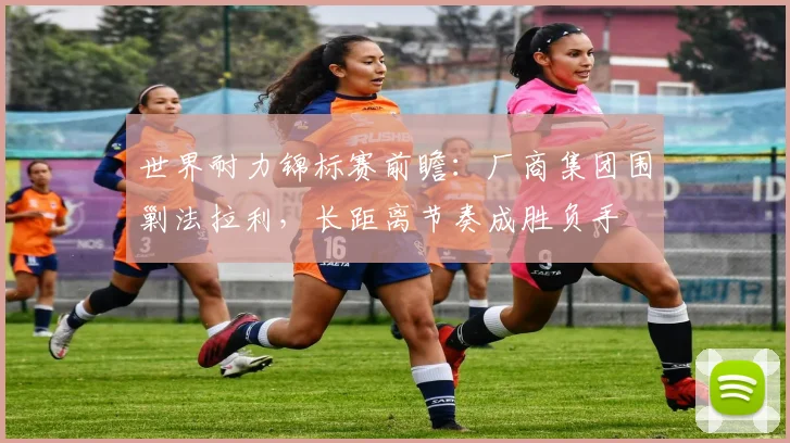 世界耐力锦标赛前瞻:厂商集团围剿法拉利,长距离节奏成胜负手