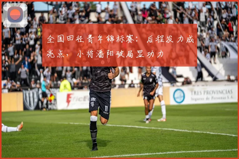 全国田径青年锦标赛:后程发力成亮点,小将潘阳破局显功力