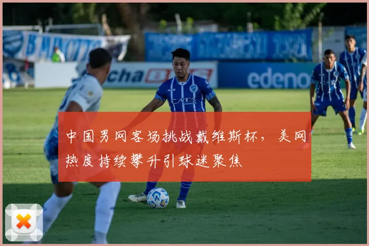 中国男网客场挑战戴维斯杯，美网热度持续攀升引球迷聚焦