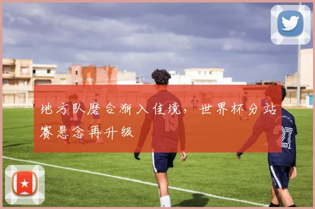 地方队磨合渐入佳境,世界杯分站赛悬念再升级