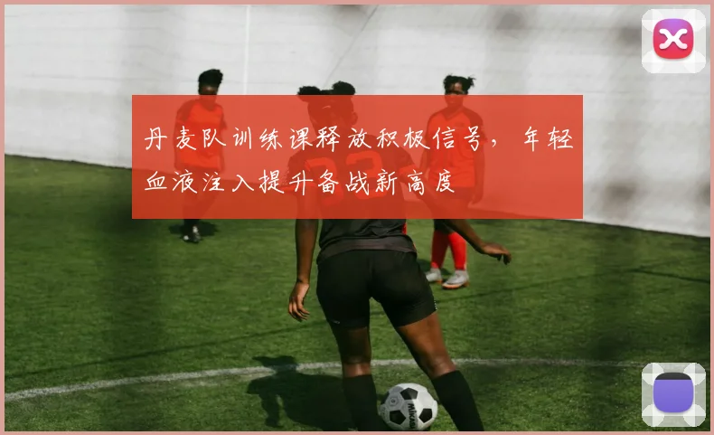 丹麦队训练课释放积极信号,年轻血液注入提升备战新高度