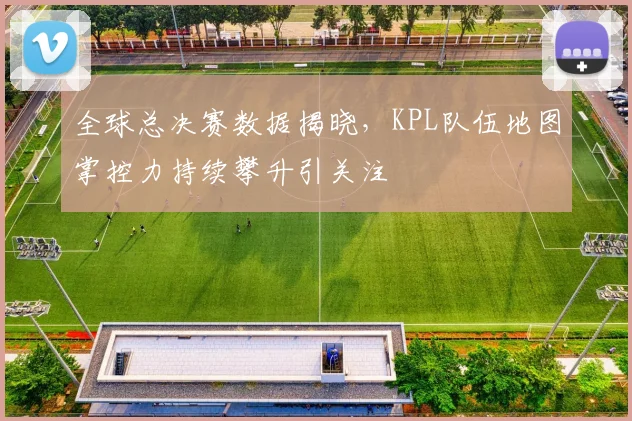 全球总决赛数据揭晓,KPL队伍地图掌控力持续攀升引关注