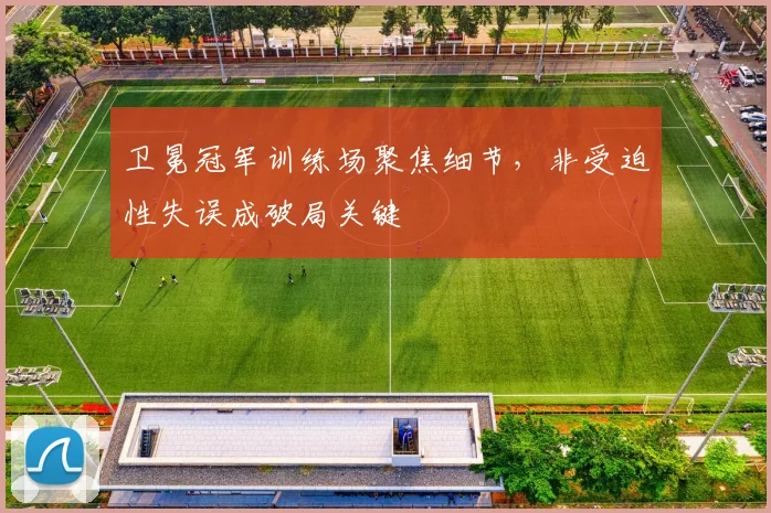 卫冕冠军训练场聚焦细节,非受迫性失误成破局关键