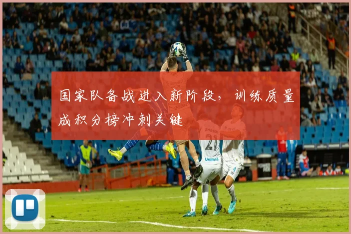 国家队备战进入新阶段,训练质量成积分榜冲刺关键