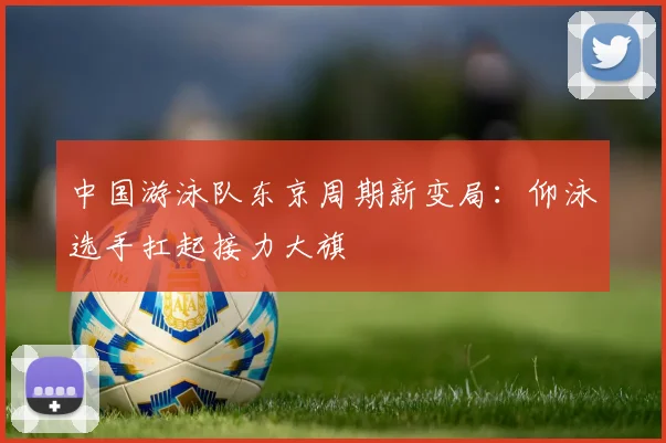 中国游泳队东京周期新变局:仰泳选手扛起接力大旗