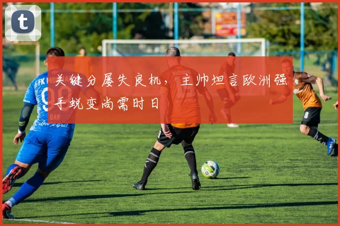 关键分屡失良机,主帅坦言欧洲强手蜕变尚需时日