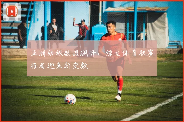 亚洲劲旅数据飙升,综合体育联赛格局迎来新变数