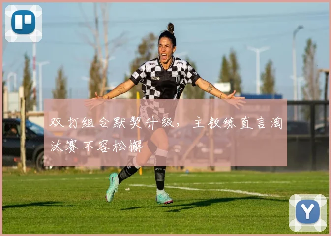 双打组合默契升级,主教练直言淘汰赛不容松懈