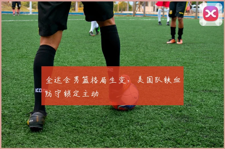 全运会男篮格局生变,美国队铁血防守锁定主动