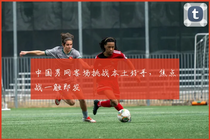 中国男网客场挑战本土好手,焦点战一触即发