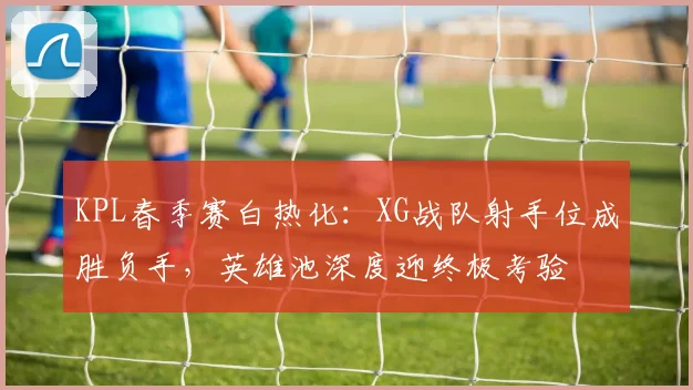 KPL春季赛白热化:XG战队射手位成胜负手,英雄池深度迎终极考验