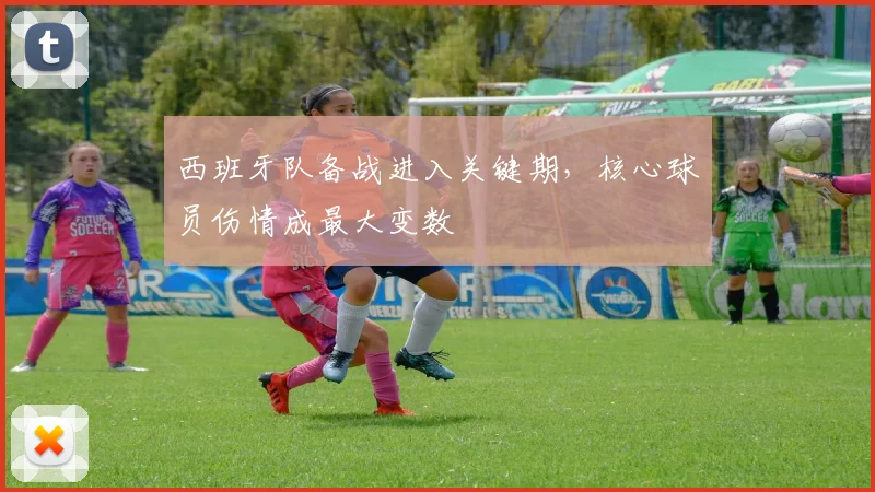 西班牙队备战进入关键期,核心球员伤情成最大变数