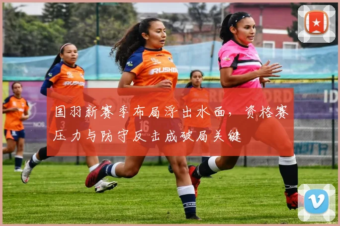 国羽新赛季布局浮出水面,资格赛压力与防守反击成破局关键