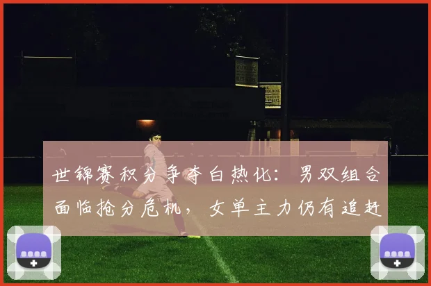 世锦赛积分争夺白热化:男双组合面临抢分危机,女单主力仍有追赶空间