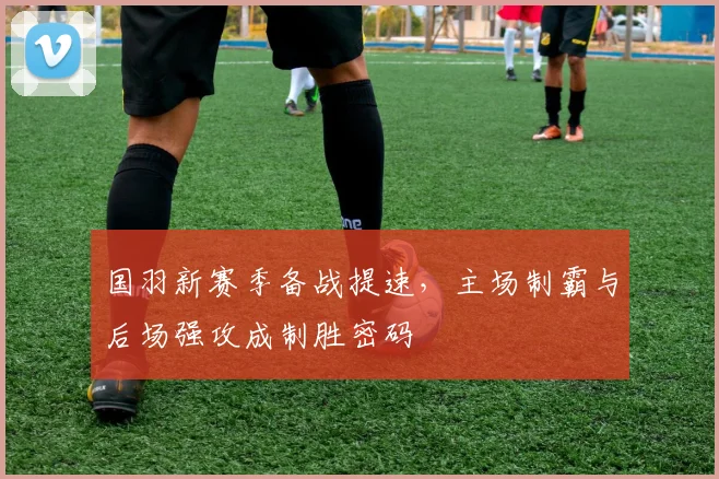 国羽新赛季备战提速,主场制霸与后场强攻成制胜密码