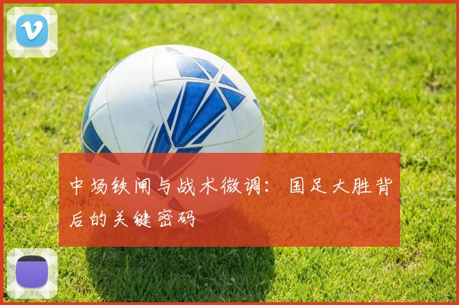 中场铁闸与战术微调:国足大胜背后的关键密码