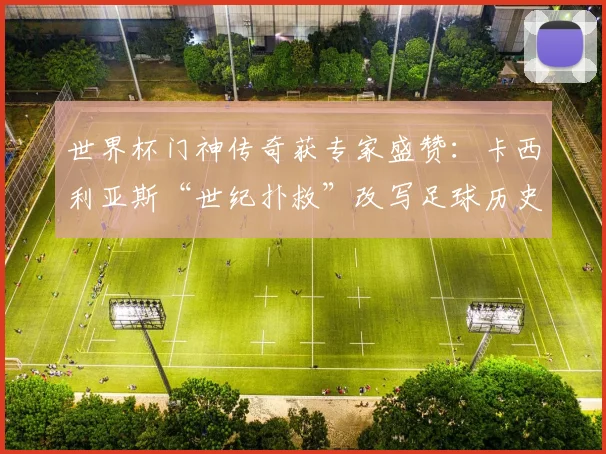 世界杯门神传奇获专家盛赞:卡西利亚斯“世纪扑救”改写足球历史