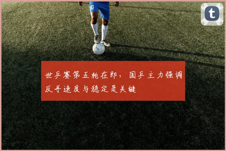 世乒赛第五轮在即,国乒主力强调反手速度与稳定是关键