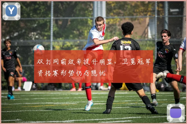 双打网前效率提升明显,卫冕冠军资格赛形势仍存隐忧