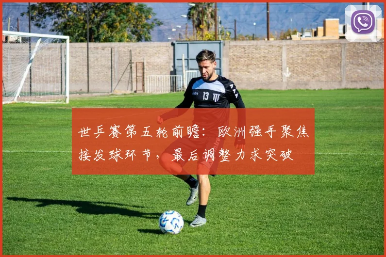 世乒赛第五轮前瞻:欧洲强手聚焦接发球环节,最后调整力求突破