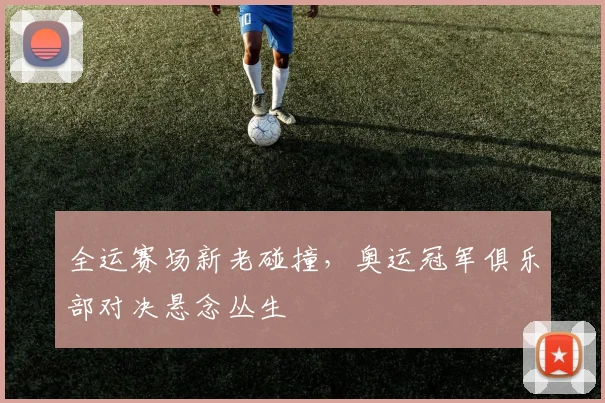全运赛场新老碰撞,奥运冠军俱乐部对决悬念丛生