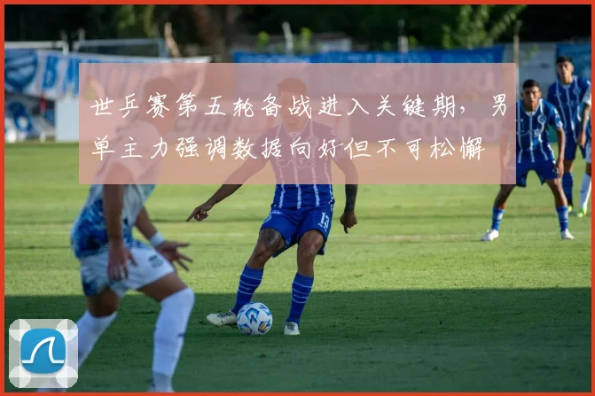 世乒赛第五轮备战进入关键期,男单主力强调数据向好但不可松懈