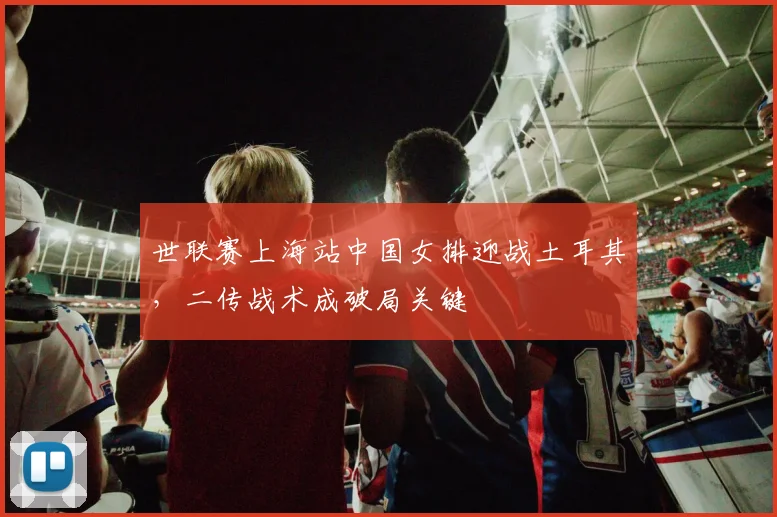 世联赛上海站中国女排迎战土耳其，二传战术成破局关键