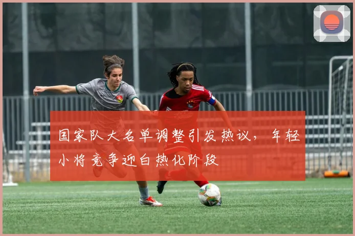 国家队大名单调整引发热议,年轻小将竞争迎白热化阶段