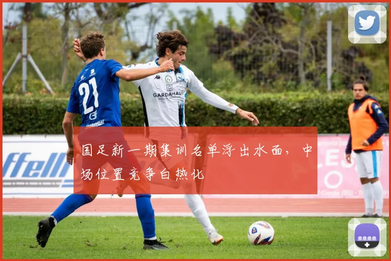 国足新一期集训名单浮出水面,中场位置竞争白热化