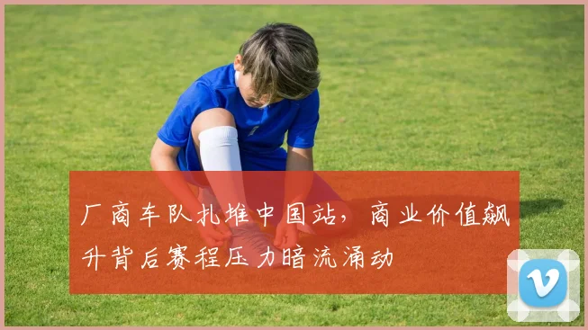 厂商车队扎堆中国站,商业价值飙升背后赛程压力暗流涌动