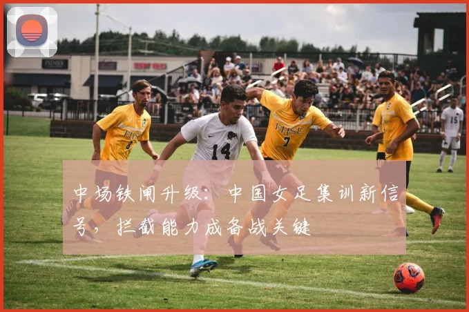 中场铁闸升级:中国女足集训新信号,拦截能力成备战关键