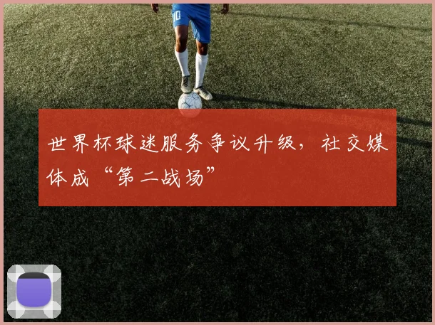 世界杯球迷服务争议升级,社交媒体成“第二战场”