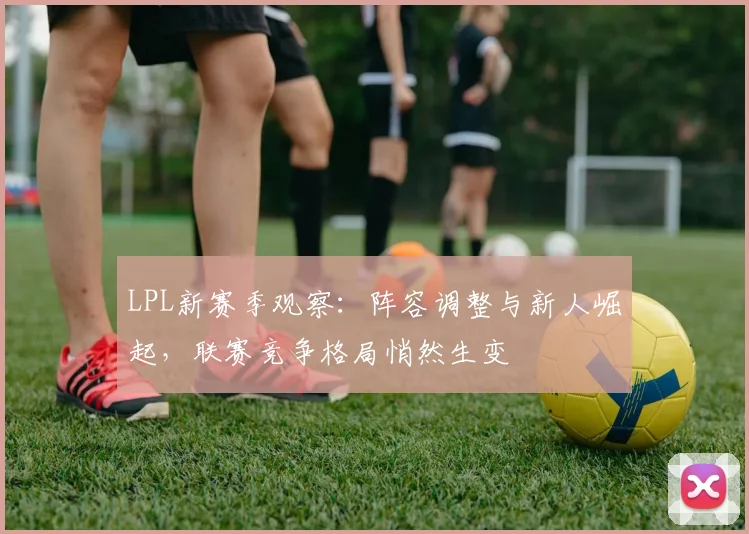 LPL新赛季观察：阵容调整与新人崛起，联赛竞争格局悄然生变