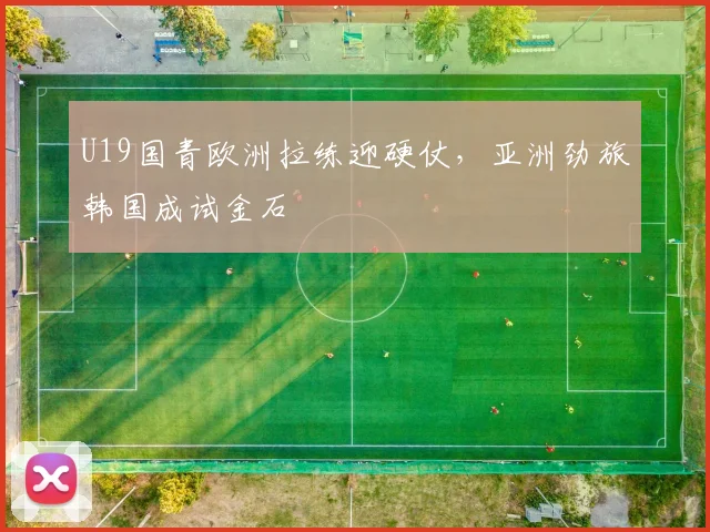 U19国青欧洲拉练迎硬仗,亚洲劲旅韩国成试金石