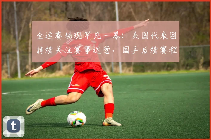 全运赛场现罕见一幕:美国代表团持续关注赛事运营,国乒后续赛程面临考验