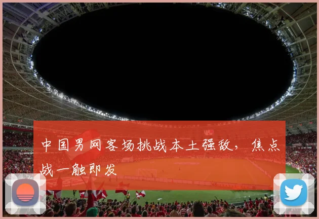 中国男网客场挑战本土强敌，焦点战一触即发