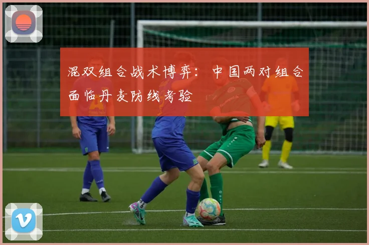 混双组合战术博弈:中国两对组合面临丹麦防线考验