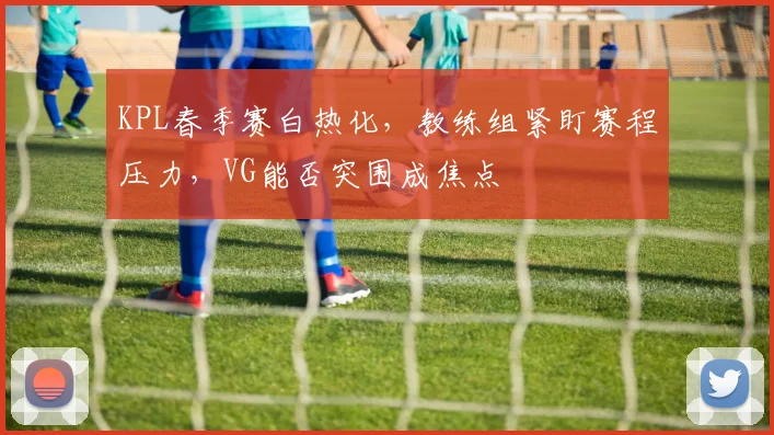 KPL春季赛白热化,教练组紧盯赛程压力,VG能否突围成焦点