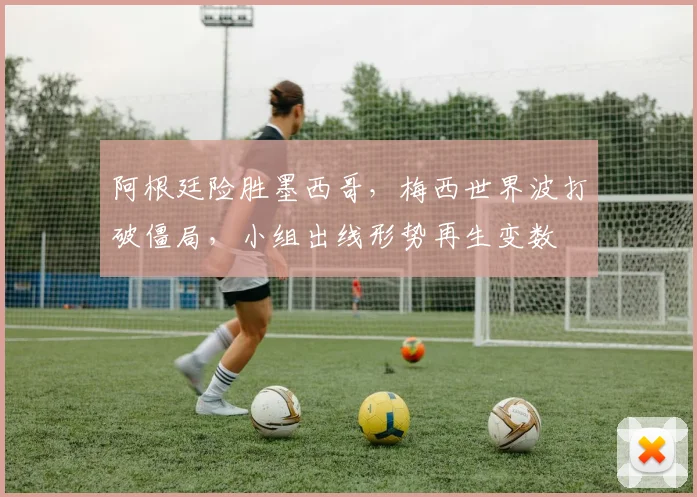 阿根廷险胜墨西哥,梅西世界波打破僵局,小组出线形势再生变数