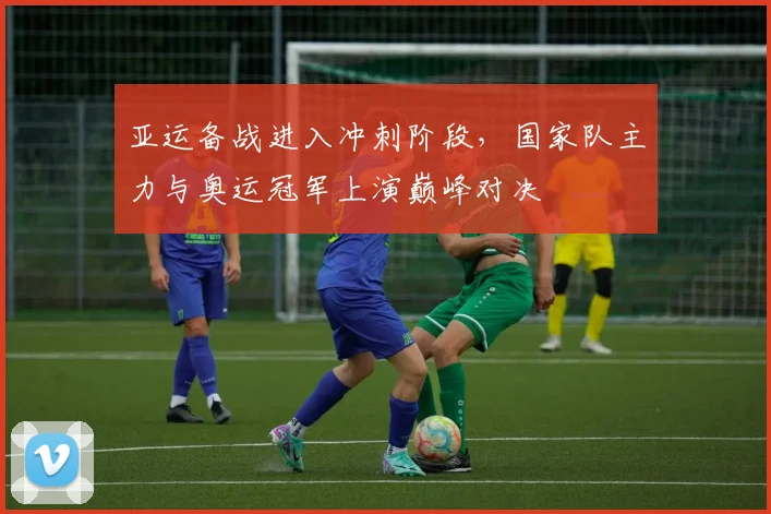 亚运备战进入冲刺阶段,国家队主力与奥运冠军上演巅峰对决