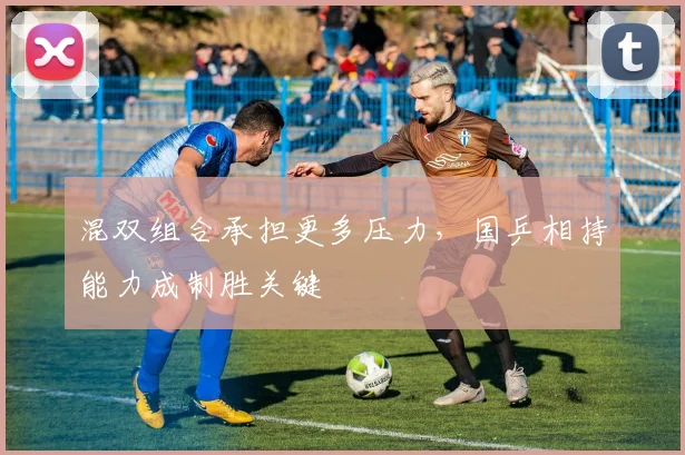 混双组合承担更多压力,国乒相持能力成制胜关键