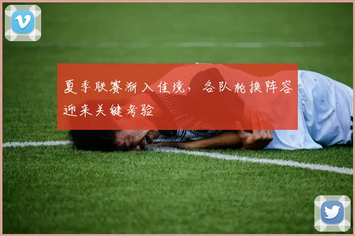 夏季联赛渐入佳境,各队轮换阵容迎来关键考验