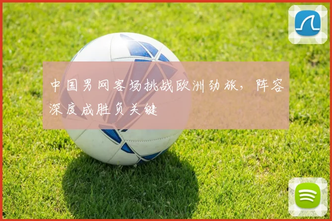 中国男网客场挑战欧洲劲旅，阵容深度成胜负关键